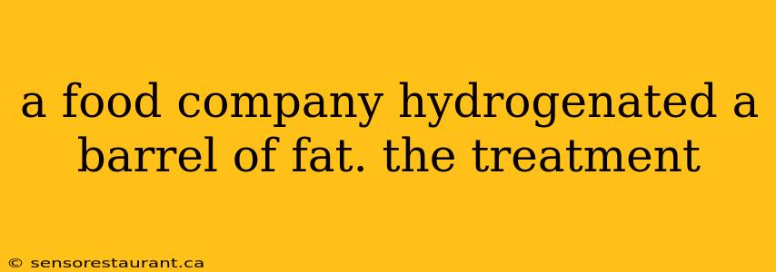 a food company hydrogenated a barrel of fat. the treatment