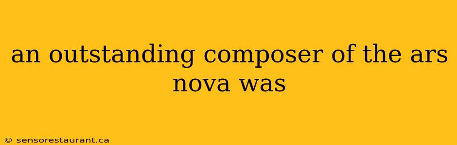 an outstanding composer of the ars nova was