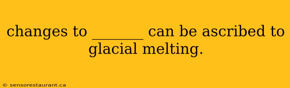 changes to _______ can be ascribed to glacial melting.