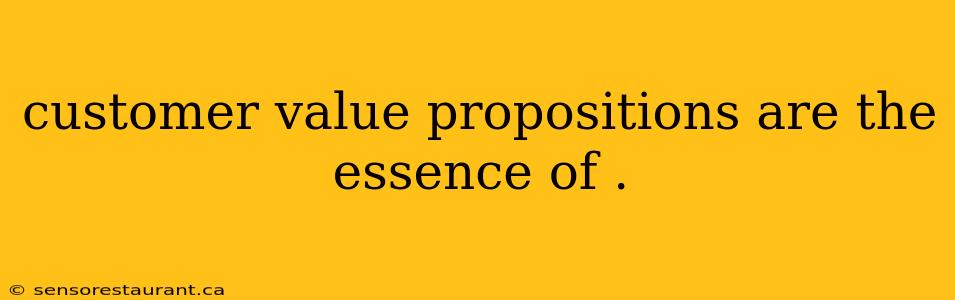 customer value propositions are the essence of .