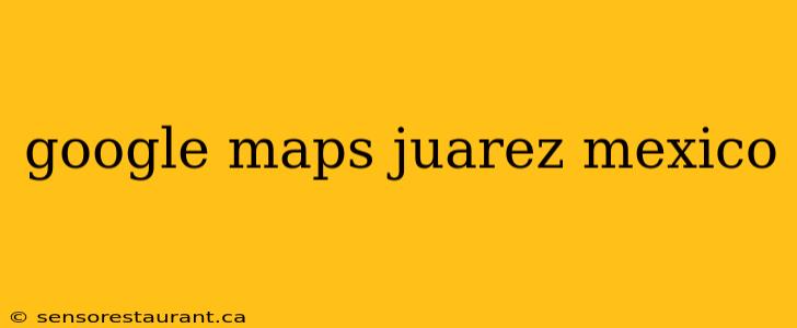 google maps juarez mexico