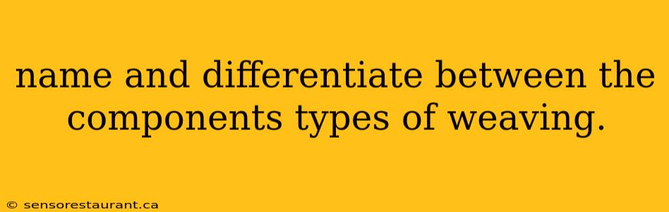 name and differentiate between the components types of weaving.