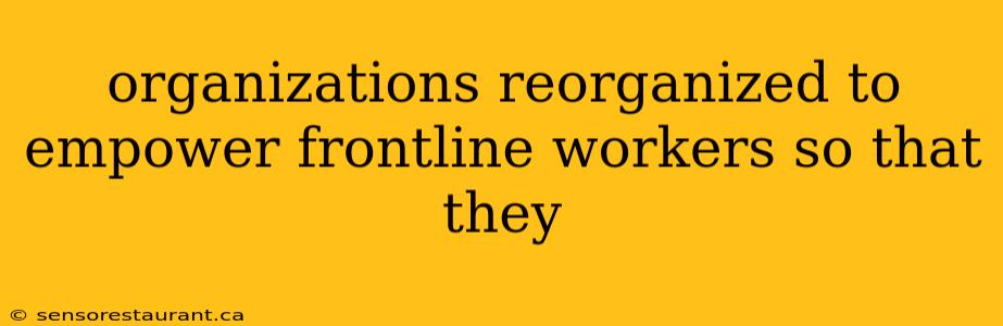 organizations reorganized to empower frontline workers so that they