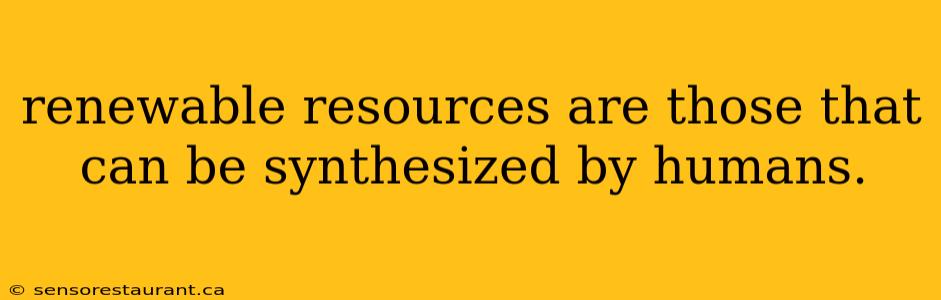 renewable resources are those that can be synthesized by humans.