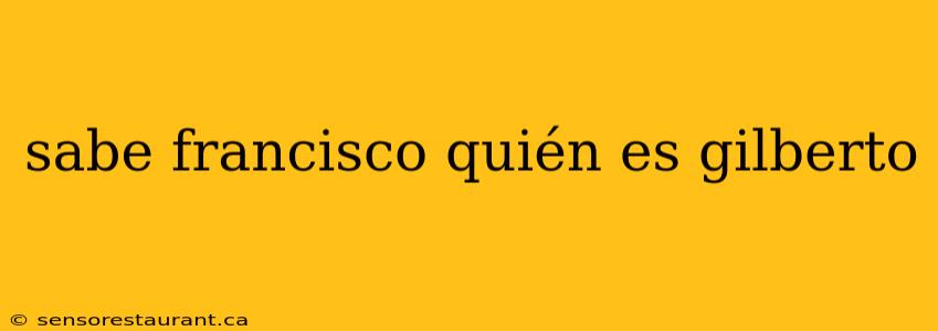 sabe francisco quién es gilberto