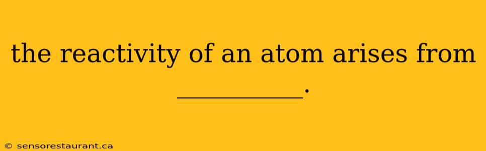 the reactivity of an atom arises from __________.