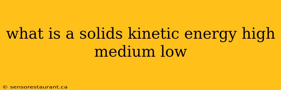 what is a solids kinetic energy high medium low